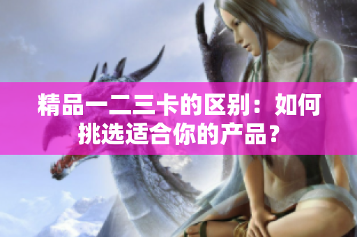 精品一二三卡的區(qū)別：如何挑選適合你的產(chǎn)品？