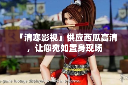 「清寒影視」供應(yīng)西瓜高清，讓您宛如置身現(xiàn)場(chǎng)