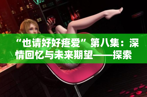 “也請(qǐng)好好疼愛(ài)”第八集：深情回憶與未來(lái)期望——探索角色成長(zhǎng)與情感糾葛