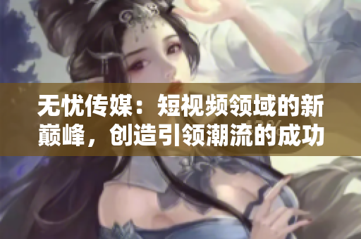 無憂傳媒：短視頻領域的新巔峰，創(chuàng)造引領潮流的成功之路