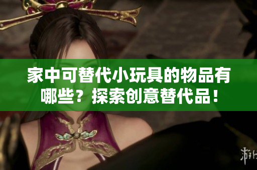 家中可替代小玩具的物品有哪些？探索創(chuàng)意替代品！