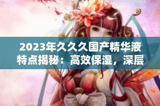 2023年久久久國(guó)產(chǎn)精華液特點(diǎn)揭秘：高效保濕，深層修護(hù)，煥發(fā)肌膚活力