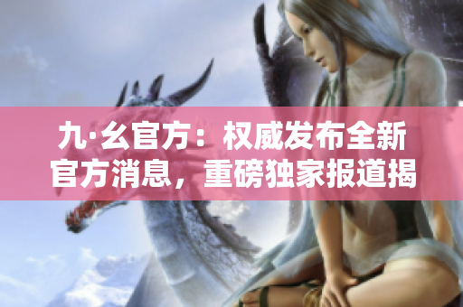 九·幺官方：權威發(fā)布全新官方消息，重磅獨家報道揭秘內(nèi)幕