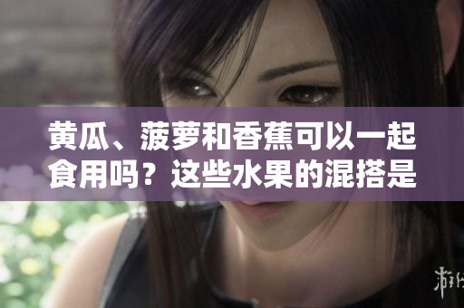 黃瓜、菠蘿和香蕉可以一起食用嗎？這些水果的混搭是否有益健康？