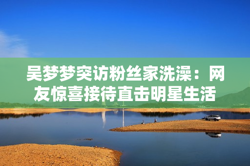 吳夢(mèng)夢(mèng)突訪粉絲家洗澡：網(wǎng)友驚喜接待直擊明星生活