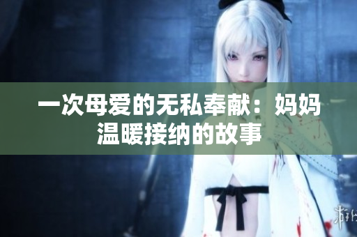 一次母愛的無私奉獻(xiàn)：媽媽溫暖接納的故事