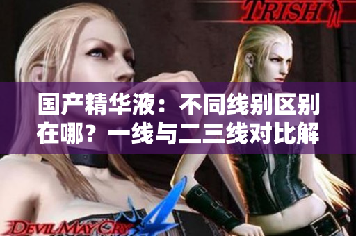 國產(chǎn)精華液：不同線別區(qū)別在哪？一線與二三線對比解析