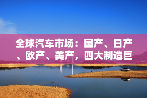 全球汽車市場：國產(chǎn)、日產(chǎn)、歐產(chǎn)、美產(chǎn)，四大制造巨頭競逐全球市場