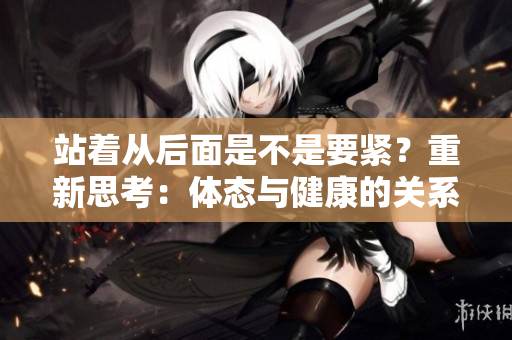 站著從后面是不是要緊？重新思考：體態(tài)與健康的關(guān)系