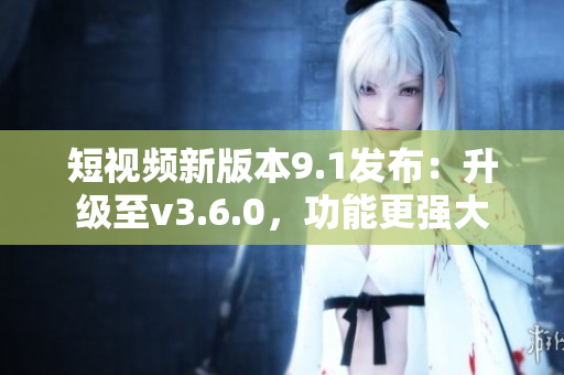 短視頻新版本9.1發(fā)布：升級(jí)至v3.6.0，功能更強(qiáng)大