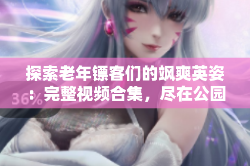 探索老年鏢客們的颯爽英姿：完整視頻合集，盡在公園深處