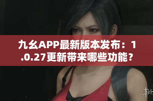 九幺APP最新版本發(fā)布：1.0.27更新帶來哪些功能？