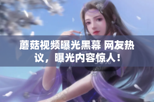 蘑菇視頻曝光黑幕 網(wǎng)友熱議，曝光內(nèi)容驚人！