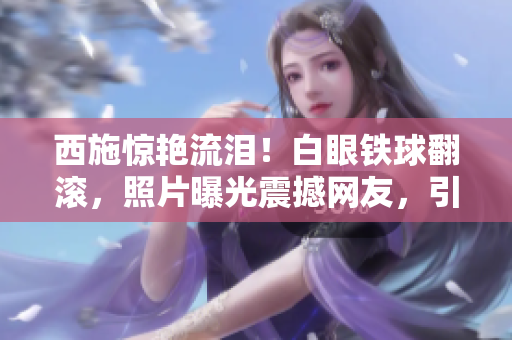 西施驚艷流淚！白眼鐵球翻滾，照片曝光震撼網(wǎng)友，引發(fā)熱議