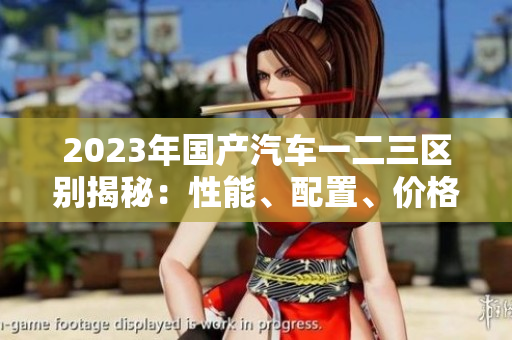 2023年國產(chǎn)汽車一二三區(qū)別揭秘：性能、配置、價(jià)格對比詳解