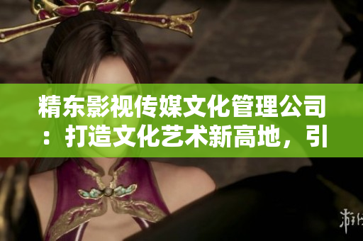 精東影視傳媒文化管理公司：打造文化藝術(shù)新高地，引領(lǐng)影視行業(yè)創(chuàng)新風(fēng)潮