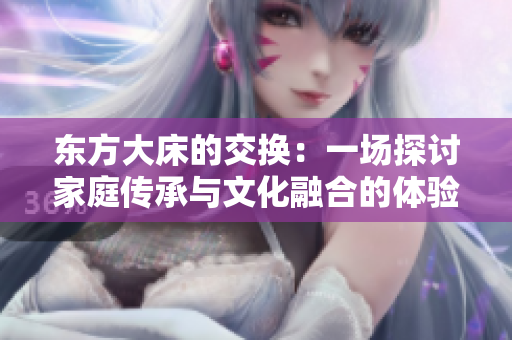 東方大床的交換：一場(chǎng)探討家庭傳承與文化融合的體驗(yàn)
