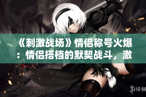 《刺激戰(zhàn)場(chǎng)》情侶稱號(hào)火爆：情侶搭檔的默契戰(zhàn)斗，激情縱橫戰(zhàn)場(chǎng)