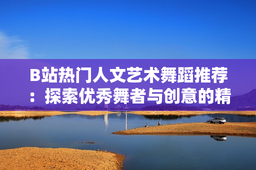 B站熱門人文藝術舞蹈推薦：探索優(yōu)秀舞者與創(chuàng)意的精彩融合