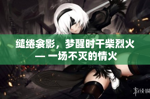 繾綣衾影，夢醒時干柴烈火 — 一場不滅的情火