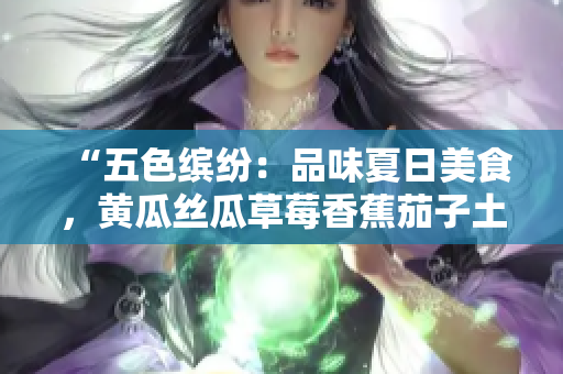 “五色繽紛：品味夏日美食，黃瓜絲瓜草莓香蕉茄子土豆應(yīng)有盡有！”