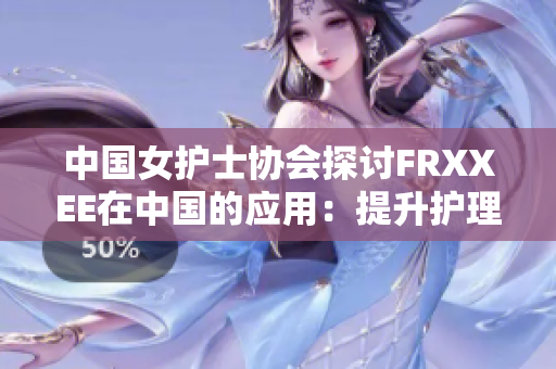 中國女護士協(xié)會探討FRXXEE在中國的應(yīng)用：提升護理質(zhì)量