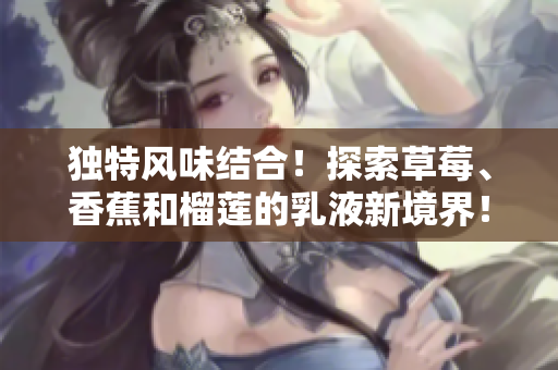 獨(dú)特風(fēng)味結(jié)合！探索草莓、香蕉和榴蓮的乳液新境界！