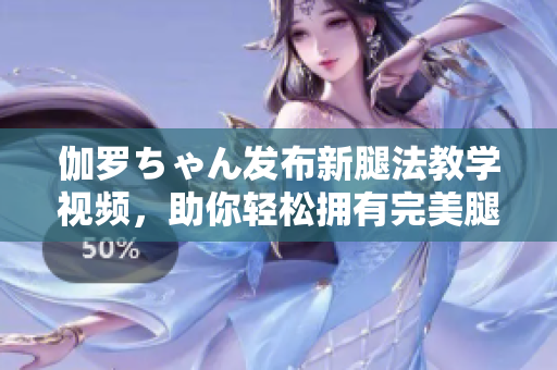 伽羅ちゃん發(fā)布新腿法教學(xué)視頻，助你輕松擁有完美腿部線條！