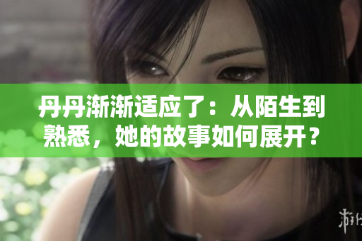 丹丹漸漸適應(yīng)了：從陌生到熟悉，她的故事如何展開？