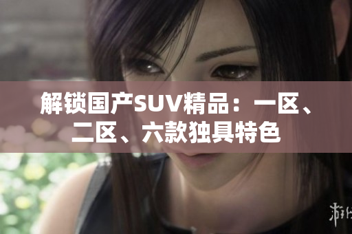 解鎖國產(chǎn)SUV精品：一區(qū)、二區(qū)、六款獨具特色