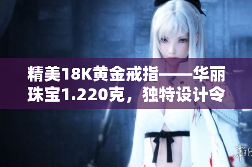 精美18K黃金戒指——華麗珠寶1.220克，獨(dú)特設(shè)計(jì)令人驚艷