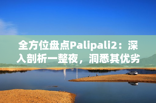 全方位盤點(diǎn)Palipali2：深入剖析一整夜，洞悉其優(yōu)劣與內(nèi)涵