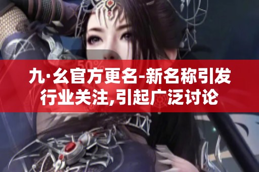 九·幺官方更名-新名稱引發(fā)行業(yè)關注,引起廣泛討論