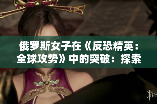 俄羅斯女子在《反恐精英：全球攻勢(shì)》中的突破：探索一位頂尖玩家的競技之路