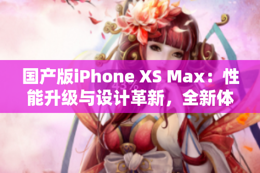 國產(chǎn)版iPhone XS Max：性能升級(jí)與設(shè)計(jì)革新，全新體驗(yàn)待探索