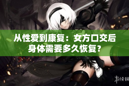 從性愛到康復(fù)：女方口交后身體需要多久恢復(fù)？