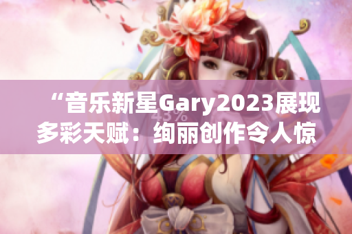 “音樂新星Gary2023展現(xiàn)多彩天賦：絢麗創(chuàng)作令人驚艷！”