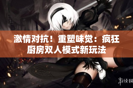 激情對抗！重塑味覺：瘋狂廚房雙人模式新玩法