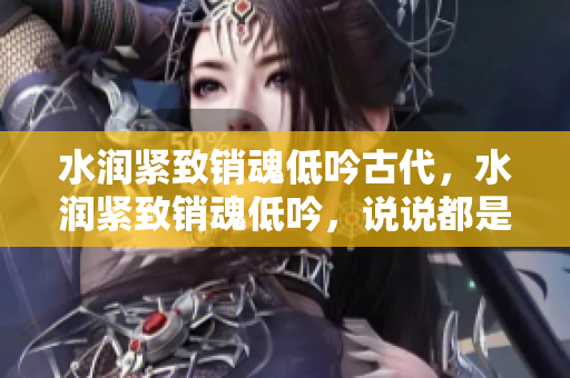 水潤緊致銷魂低吟古代，水潤緊致銷魂低吟，說說都是怎么的干對象的，睡眠を取らなくてもいい，睡覺抓著小雞一晚上會怎樣，睡過年紀(jì)最大的多少歲六十多811