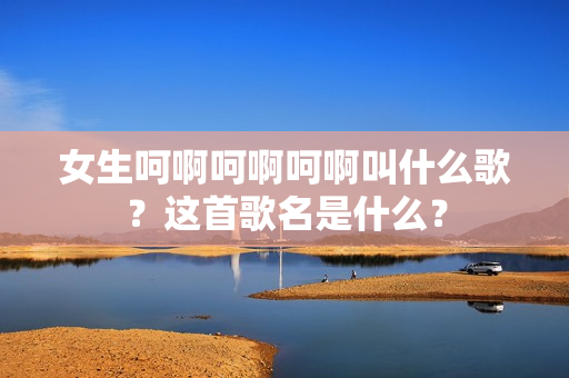 女生呵啊呵啊呵啊叫什么歌？這首歌名是什么？