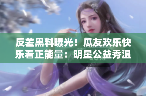 反差黑料曝光！瓜友歡樂快樂看正能量：明星公益秀溫暖心靈，用行動(dòng)傳遞愛心，網(wǎng)友送上點(diǎn)贊和熱情助力。