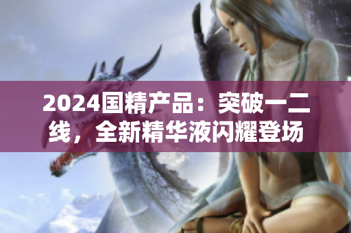 2024國精產(chǎn)品：突破一二線，全新精華液閃耀登場