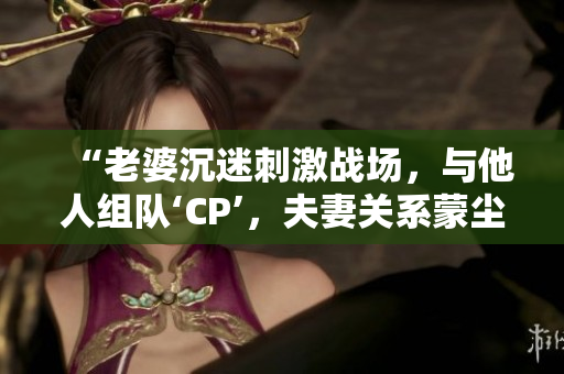 “老婆沉迷刺激戰(zhàn)場，與他人組隊‘CP’，夫妻關(guān)系蒙塵”