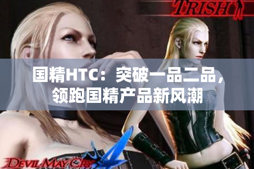 國(guó)精HTC：突破一品二品，領(lǐng)跑國(guó)精產(chǎn)品新風(fēng)潮