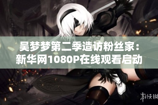 吳夢(mèng)夢(mèng)第二季造訪粉絲家：新華網(wǎng)1080P在線觀看啟動(dòng)