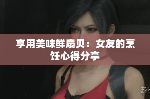 享用美味鮮扇貝：女友的烹飪心得分享