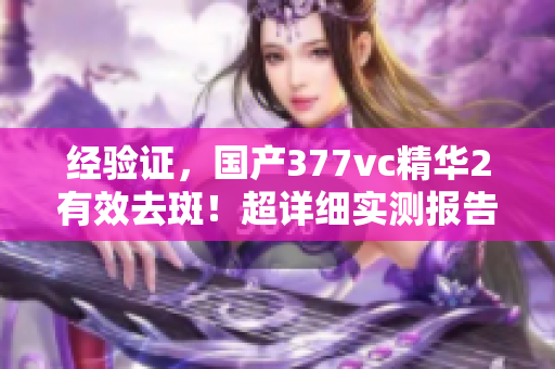 經(jīng)驗(yàn)證，國(guó)產(chǎn)377vc精華2有效去斑！超詳細(xì)實(shí)測(cè)報(bào)告揭秘。