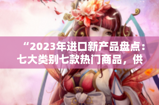 “2023年進(jìn)口新產(chǎn)品盤點：七大類別七款熱門商品，供你挑選！”