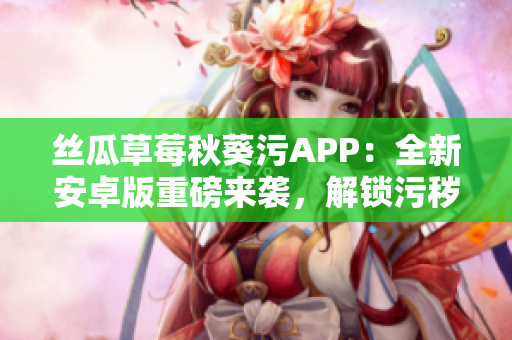 絲瓜草莓秋葵污APP：全新安卓版重磅來(lái)襲，解鎖污穢樂(lè)趣，盡情暢享！