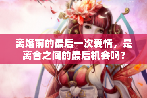 離婚前的最后一次愛(ài)情，是離合之間的最后機(jī)會(huì)嗎？